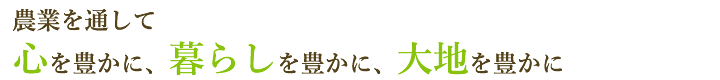 農業を通して 心を豊かに、暮らしを豊かに、大地を豊かに